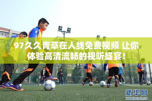 97久久青草在人线免费视频 让你体验高清流畅的视听盛宴！