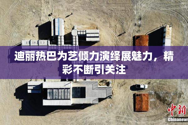 迪丽热巴为艺倾力演绎展魅力，精彩不断引关注