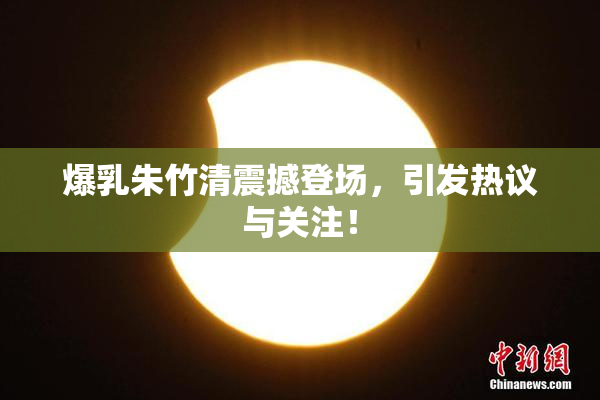 爆乳朱竹清震撼登场，引发热议与关注！