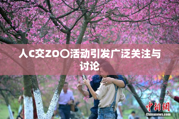 人C交ZO〇活动引发广泛关注与讨论