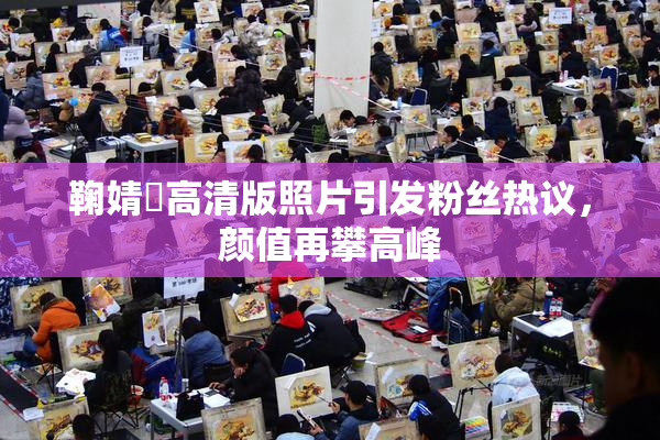 鞠婧祎高清版照片引发粉丝热议，颜值再攀高峰