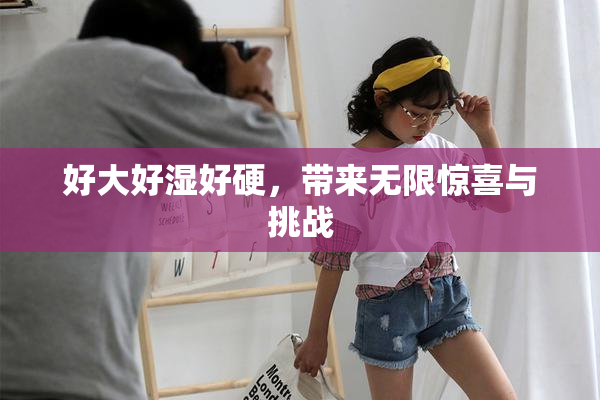 好大好湿好硬，带来无限惊喜与挑战