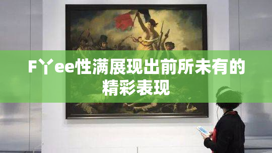F丫ee性满展现出前所未有的精彩表现