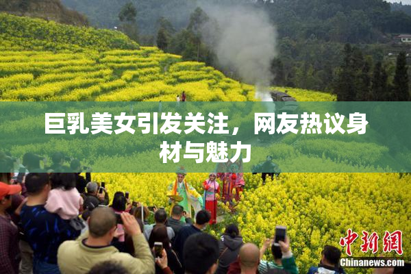 巨乳美女引发关注，网友热议身材与魅力