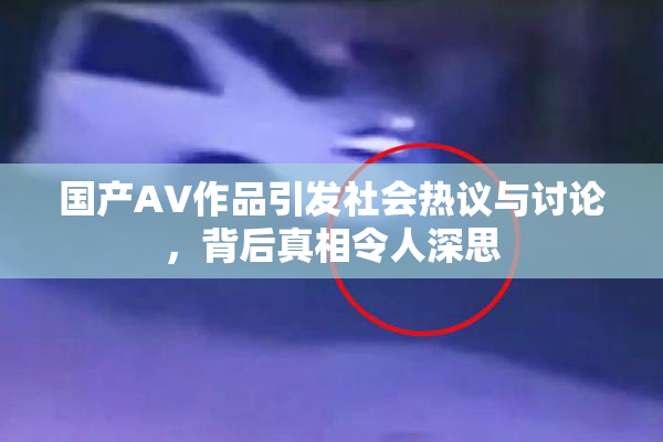 国产AV作品引发社会热议与讨论，背后真相令人深思