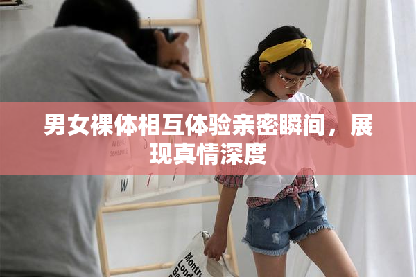 男女裸体相互体验亲密瞬间，展现真情深度
