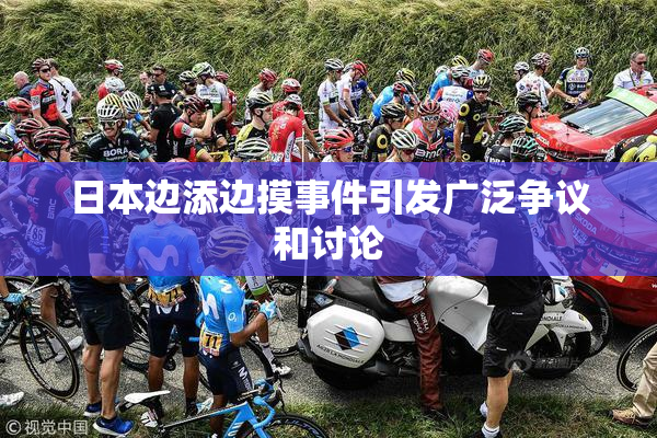 日本边添边摸事件引发广泛争议和讨论