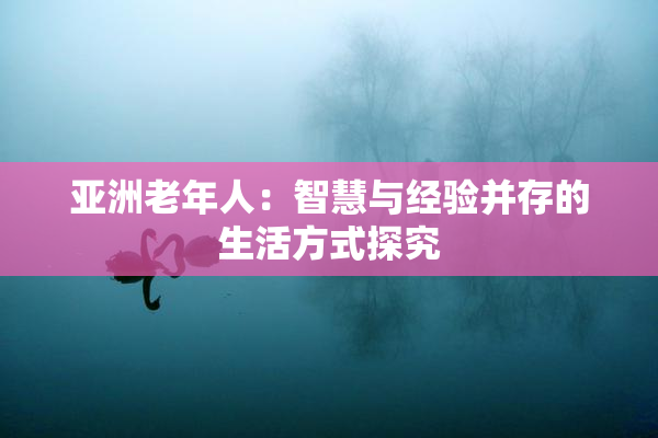 亚洲老年人：智慧与经验并存的生活方式探究