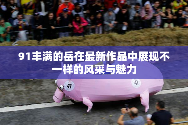 91丰满的岳在最新作品中展现不一样的风采与魅力