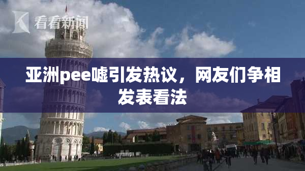 亚洲pee嘘引发热议，网友们争相发表看法