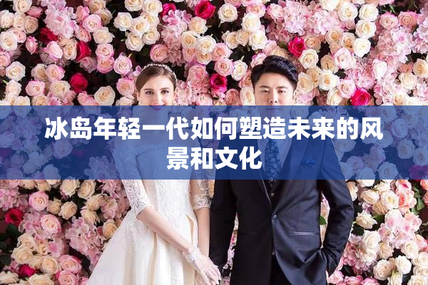 冰岛年轻一代如何塑造未来的风景和文化