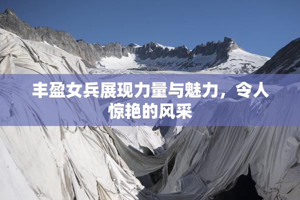 丰盈女兵展现力量与魅力，令人惊艳的风采