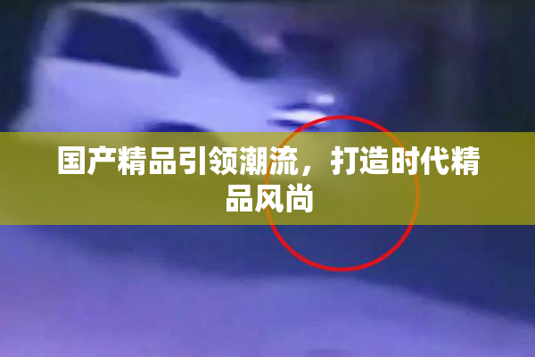 国产精品引领潮流，打造时代精品风尚