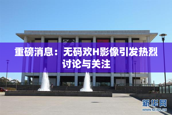 重磅消息：无码欢H影像引发热烈讨论与关注