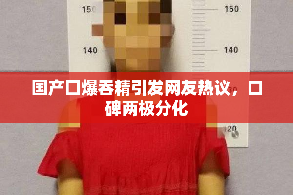 国产囗爆吞精引发网友热议，口碑两极分化