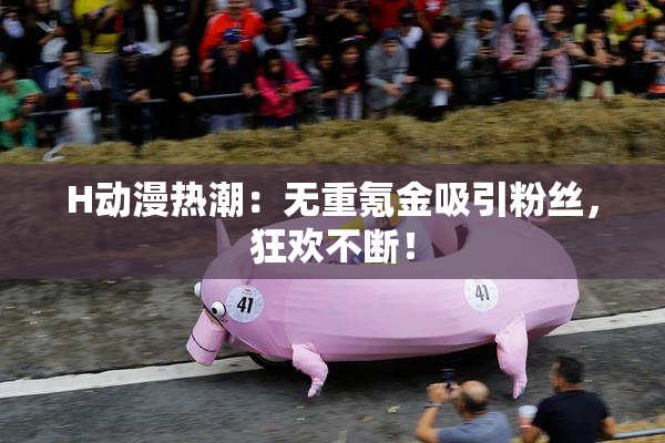 H动漫热潮：无重氪金吸引粉丝，狂欢不断！