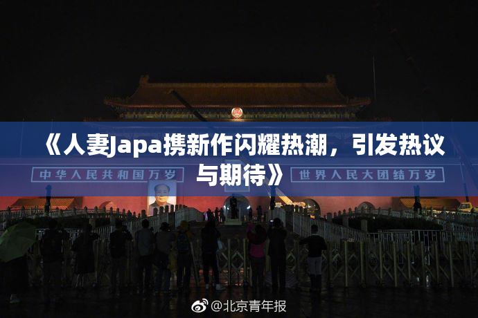 《人妻Japa携新作闪耀热潮，引发热议与期待》
