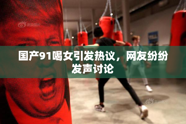国产91喝女引发热议，网友纷纷发声讨论