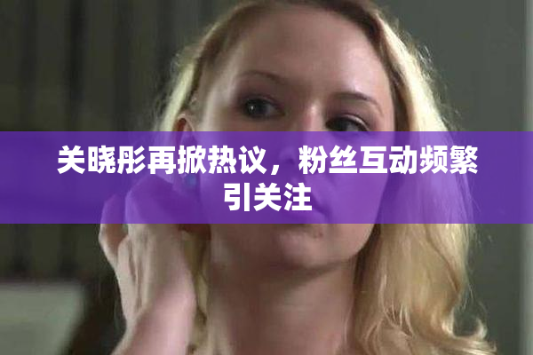 关晓彤再掀热议，粉丝互动频繁引关注