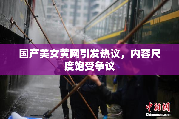 国产美女黄网引发热议，内容尺度饱受争议