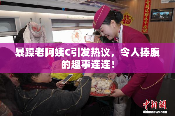 暴躁老阿姨C引发热议，令人捧腹的趣事连连！