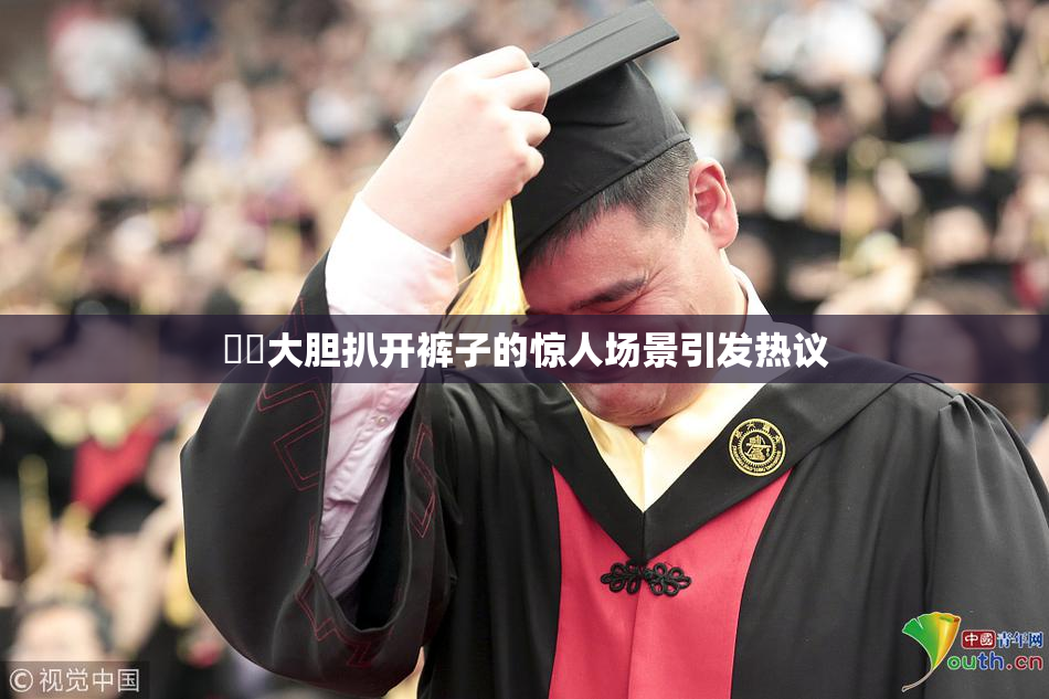 妺妺大胆扒开裤子的惊人场景引发热议