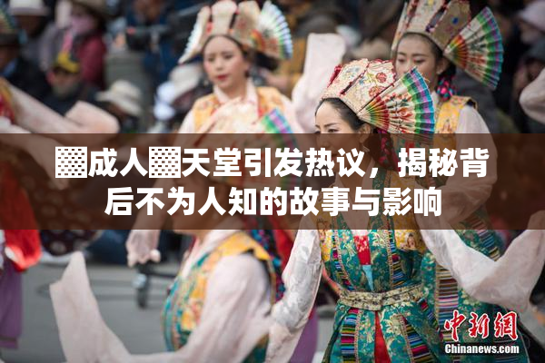 ▓成人▓天堂引发热议，揭秘背后不为人知的故事与影响