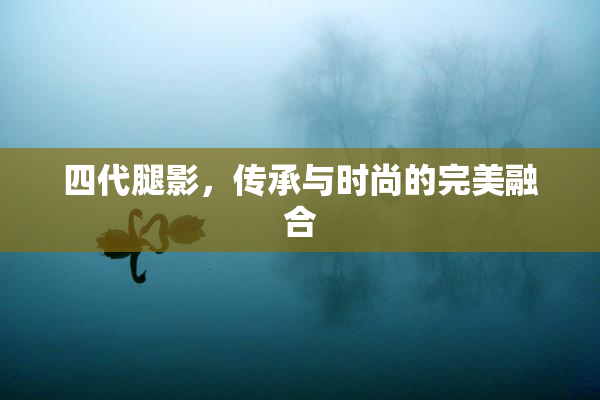 四代腿影，传承与时尚的完美融合