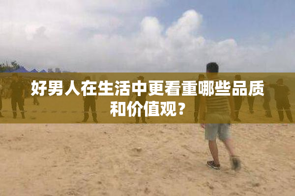好男人在生活中更看重哪些品质和价值观？