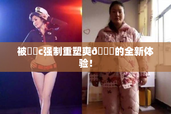 被❌‌c强制重塑爽🔞的全新体验！