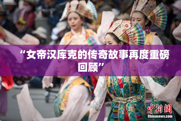 “女帝汉库克的传奇故事再度重磅回顾”