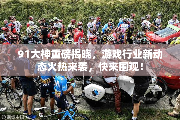91大神重磅揭晓，游戏行业新动态火热来袭，快来围观！