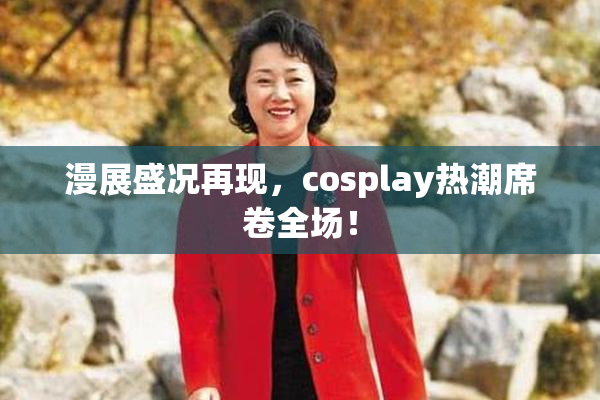 漫展盛况再现，cosplay热潮席卷全场！