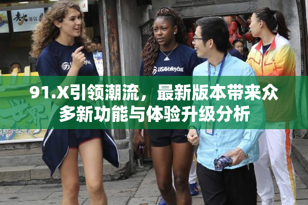 91.X引领潮流，最新版本带来众多新功能与体验升级分析