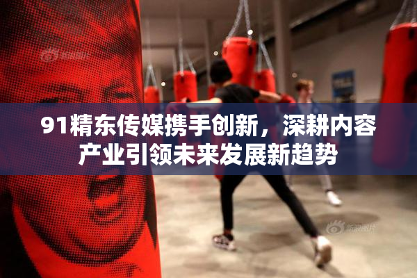 91精东传媒携手创新，深耕内容产业引领未来发展新趋势