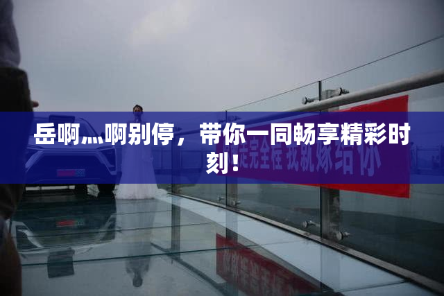 岳啊灬啊别停，带你一同畅享精彩时刻！