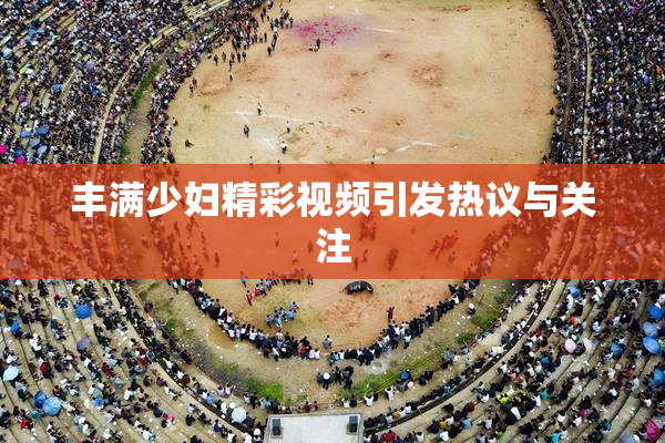 丰满少妇精彩视频引发热议与关注