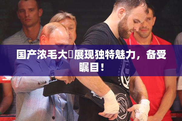 国产浓毛大泬展现独特魅力，备受瞩目！