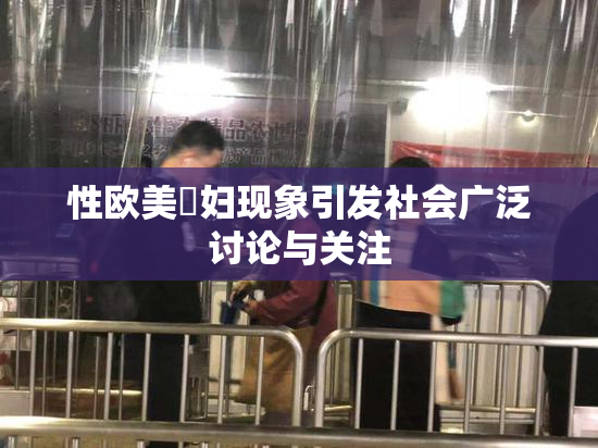 性欧美婬妇现象引发社会广泛讨论与关注
