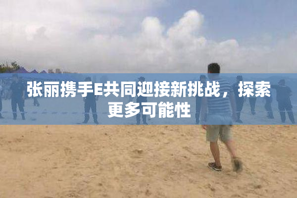 张丽携手E共同迎接新挑战，探索更多可能性