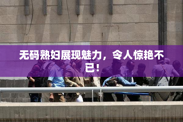 无码熟妇展现魅力，令人惊艳不已！