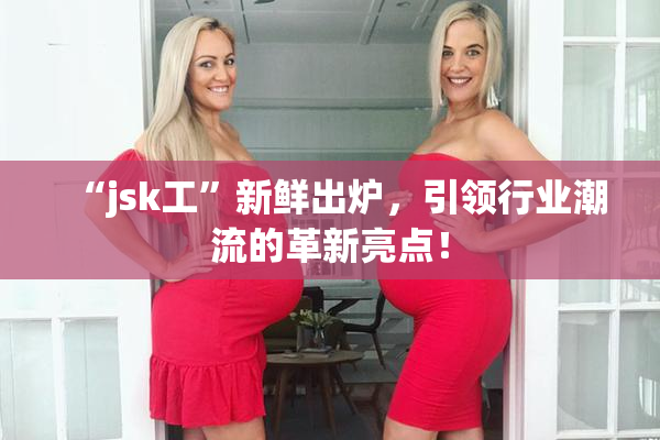 “jsk工”新鲜出炉，引领行业潮流的革新亮点！