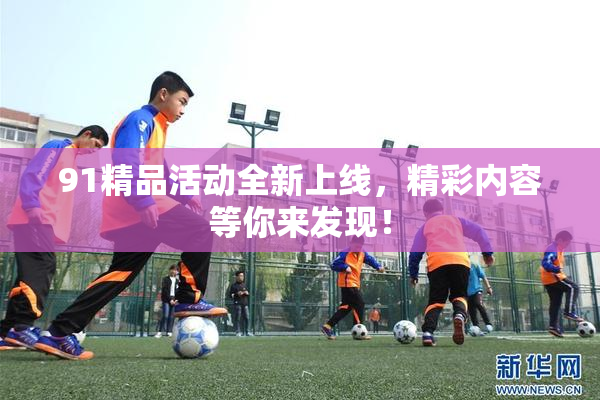91精品活动全新上线，精彩内容等你来发现！