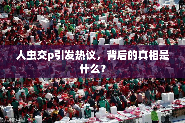 人虫交p引发热议，背后的真相是什么？