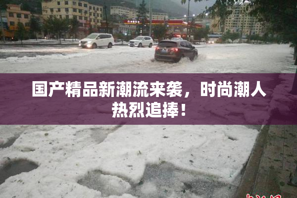 国产精品新潮流来袭，时尚潮人热烈追捧！