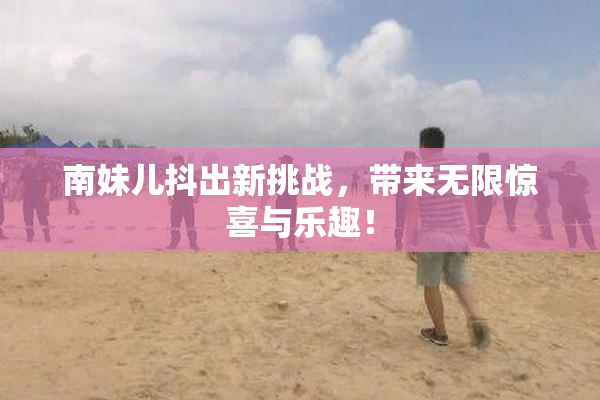 南妹儿抖出新挑战，带来无限惊喜与乐趣！