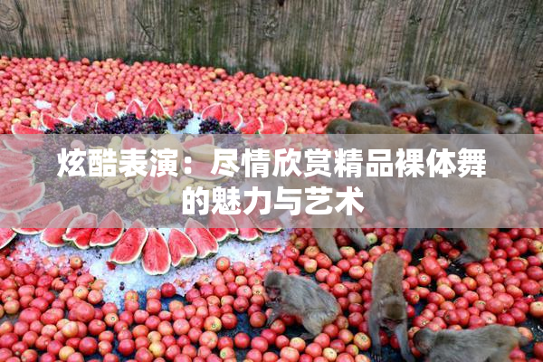 炫酷表演：尽情欣赏精品裸体舞的魅力与艺术