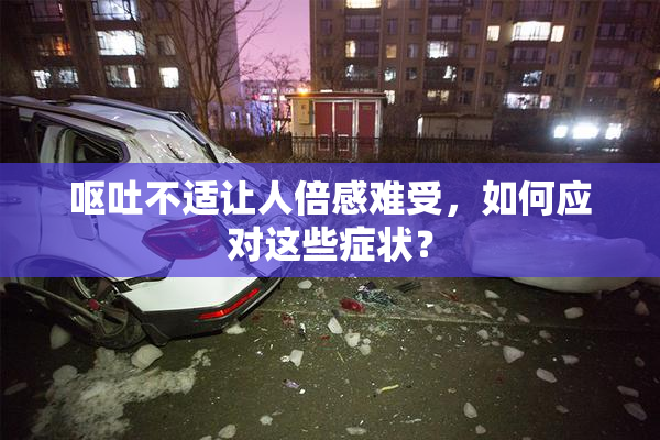 呕吐不适让人倍感难受，如何应对这些症状？