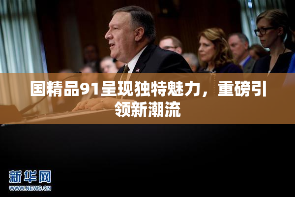 国精品91呈现独特魅力，重磅引领新潮流