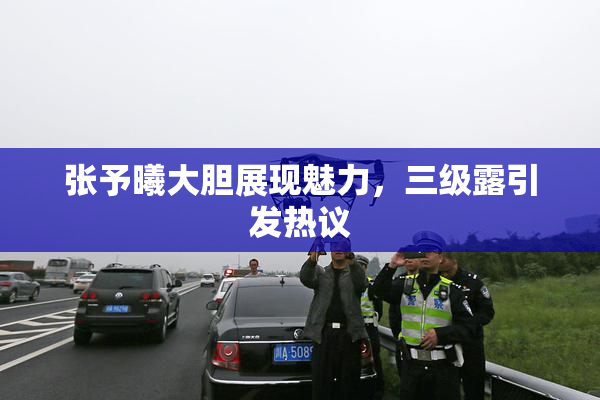 张予曦大胆展现魅力，三级露引发热议